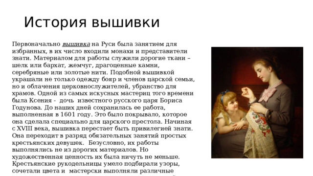 История вышивки Первоначально  вышивка  на Руси была занятием для избранных, в их число входили монахи и представители знати. Материалом для работы служили дорогие ткани – шелк или бархат, жемчуг, драгоценные камни, серебряные или золотые нити. Подобной вышивкой украшали не только одежду бояр и членов царской семьи, но и облачения церковнослужителей, убранство для храмов. Одной из самых искусных мастериц того времени была Ксения -  дочь  известного русского царя Бориса Годунова. До наших дней сохранилась ее работа, выполненная в 1601 году. Это было покрывало, которое она сделала специально для царского престола. Начиная с XVIII века, вышивка перестает быть привилегией знати. Она переходит в разряд обязательных занятий простых крестьянских девушек.  Безусловно, их работы выполнялись не из дорогих материалов. Но художественная ценность их была ничуть не меньше. Крестьянские рукодельницы умело подбирали узоры, сочетали цвета и  мастерски выполняли различные стежки, все это помогало им создавать невероятной красоты шедевры. 