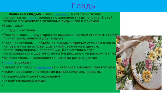 Гладь  Вы́шивка гла́дью  — вид  вышивки , в которой стежки наносятся на  ткань , полностью заполняя гладь  полотна. В этой технике применяются различные виды швов и приёмов. Виды глади  .Гладь с настилом Плоская гладь — двусторонняя вышивка прямым стежком, стежки плотно укладываются друг к другу. Гладь с настилом — объёмная вышивка прямым стежком в одном направлении по основе, сделанной стежками в другом, перпендикулярном направлении. Для настила могут использоваться и другие стежки («в россыпь», «в раскол» и т. п.) Теневая гладь — выполняется нитками разных цветов. Гладь вприкреп . Прорезная гладь (« ришелье ») — сквозная вышивка, при которой в ткани прорезаются отверстия разной величины и формы. Владимирский шов («верхошов») «Узкий гладьевой валик» 