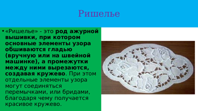 Ришелье «Ришелье» - это  род ажурной вышивки, при котором основные элементы узора обшиваются гладью (вручную или на швейной машинке), а промежутки между ними вырезаются, создавая кружево . При этом отдельные элементы узора могут соединяться перемычками, или бридами, благодаря чему получается красивое кружево. 