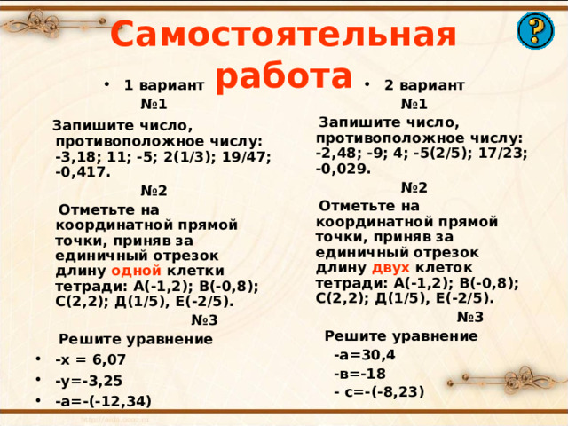 Самостоятельная работа 1 вариант 2 вариант № 1  Запишите число, противоположное числу: -3,18; 11; -5; 2(1/3); 19/47; -0,417. № 2  Отметьте на координатной прямой точки, приняв за единичный отрезок длину одной клетки тетради: А(-1,2); В(-0,8); С(2,2); Д(1/5), Е(-2/5). № 3  Решите уравнение № 1  Запишите число, противоположное числу: -2,48; -9; 4; -5(2/5); 17/23; -0,029. № 2  Отметьте на координатной прямой точки, приняв за единичный отрезок длину двух клеток тетради: А(-1,2); В(-0,8); С(2,2); Д(1/5), Е(-2/5). № 3  Решите уравнение  -а=30,4  -в=-18  - с=-(-8,23)     -х = 6,07 -у=-3,25 -а=-(-12,34)   