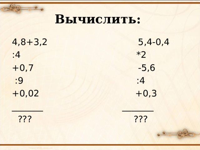 Вычислить: 4,8+3,2 5,4-0,4 :4 *2 +0,7 -5,6  :9 :4 +0,02 +0,3 _______ _______  ??? ???  