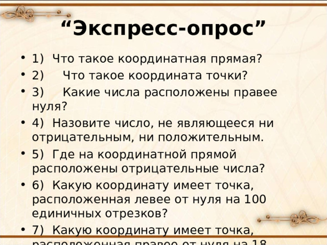 “ Экспресс-опрос” 1)  Что такое координатная прямая? 2) Что такое координата точки? 3) Какие числа расположены правее нуля? 4)  Назовите число, не являющееся ни отрицательным, ни положительным. 5)  Где на координатной прямой расположены отрицательные числа? 6)  Какую координату имеет точка, расположенная левее от нуля на 100 единичных отрезков? 7)  Какую координату имеет точка, расположенная правее от нуля на 18 единичных отрезков?  