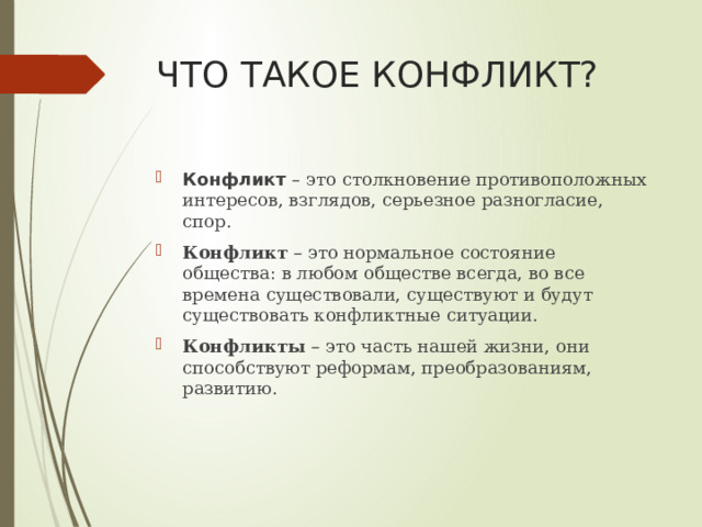 ЧТО ТАКОЕ КОНФЛИКТ? Конфликт – это столкновение противоположных интересов, взглядов, серьезное разногласие, спор. Конфликт – это нормальное состояние общества: в любом обществе всегда, во все времена существовали, существуют и будут существовать конфликтные ситуации. Конфликты – это часть нашей жизни, они способствуют реформам, преобразованиям, развитию. 