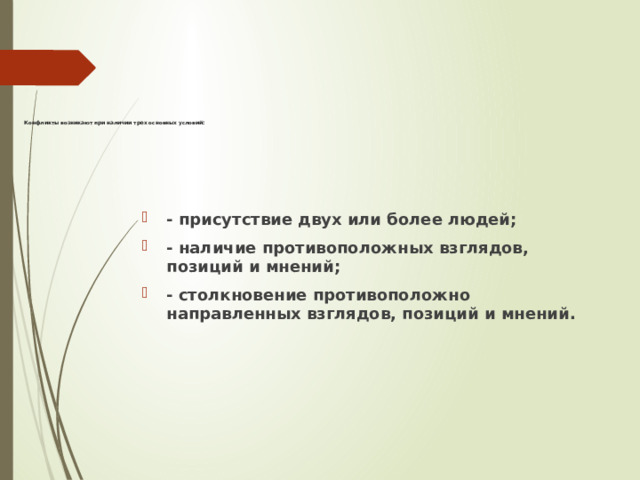                 Конфликты возникают при наличии трех основных условий:     - присутствие двух или более людей; - наличие противоположных взглядов, позиций и мнений; - столкновение противоположно направленных взглядов, позиций и мнений. 