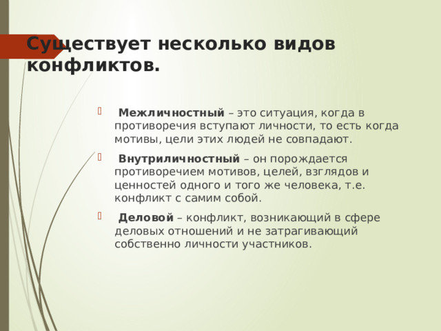  Существует несколько видов конфликтов.    Межличностный – это ситуация, когда в противоречия вступают личности, то есть когда мотивы, цели этих людей не совпадают.  Внутриличностный – он порождается противоречием мотивов, целей, взглядов и ценностей одного и того же человека, т.е. конфликт с самим собой.  Деловой – конфликт, возникающий в сфере деловых отношений и не затрагивающий собственно личности участников. 