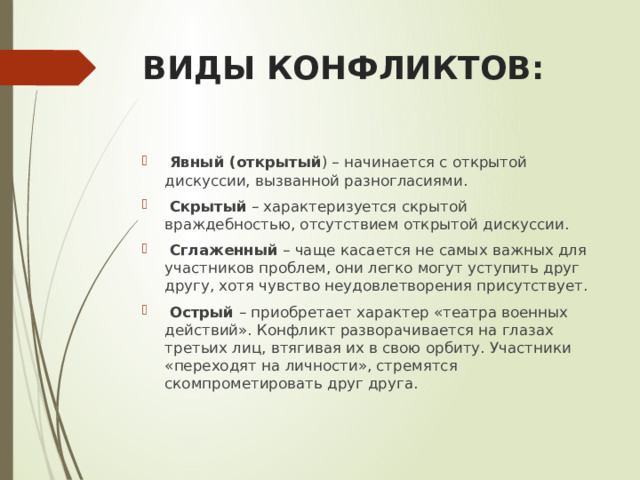 ВИДЫ КОНФЛИКТОВ:  Явный (открытый ) – начинается с открытой дискуссии, вызванной разногласиями.  Скрытый – характеризуется скрытой враждебностью, отсутствием открытой дискуссии.  Сглаженный – чаще касается не самых важных для участников проблем, они легко могут уступить друг другу, хотя чувство неудовлетворения присутствует.  Острый – приобретает характер «театра военных действий». Конфликт разворачивается на глазах третьих лиц, втягивая их в свою орбиту. Участники «переходят на личности», стремятся скомпрометировать друг друга. 