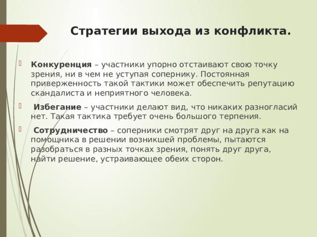 Стратегии выхода из конфликта.   Конкуренция – участники упорно отстаивают свою точку зрения, ни в чем не уступая сопернику. Постоянная приверженность такой тактики может обеспечить репутацию скандалиста и неприятного человека.  Избегание – участники делают вид, что никаких разногласий нет. Такая тактика требует очень большого терпения.  Сотрудничество – соперники смотрят друг на друга как на помощника в решении возникшей проблемы, пытаются разобраться в разных точках зрения, понять друг друга, найти решение, устраивающее обеих сторон. 