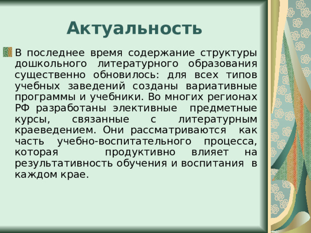 Актуальность В последнее время содержание структуры дошкольного литературного образования существенно обновилось: для всех типов учебных заведений созданы вариативные программы и учебники. Во многих регионах РФ разработаны элективные предметные курсы, связанные с литературным краеведением. Они рассматриваются как часть учебно-воспитательного процесса, которая продуктивно влияет на результативность обучения и воспитания в каждом крае. 