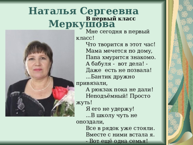 Наталья Сергеевна Меркушова  В первый класс Мне сегодня в первый класс! Что творится в этот час! Мама мечется по дому, Папа хмурится знакомо. А бабуля - вот дела! - Даже есть не позвала! ...Бантик дружно привязали, А рюкзак пока не дали! Неподъёмный! Просто жуть! Я его не удержу! ...В школу чуть не опоздали, Все в рядок уже стояли. Вместе с ними встала я.  - Вот ещё одна семья! Так моя сказала мама… 