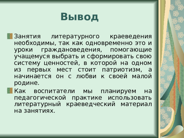 Вывод Занятия литературного краеведения необходимы, так как одновременно это и уроки граждановедения, помогающие учащемуся выбрать и сформировать свою систему ценностей, в которой на одном из первых мест стоит патриотизм, а начинается он с любви к своей малой родине. Как воспитатели мы планируем на педагогической практике использовать литературный краеведческий материал на занятиях. 