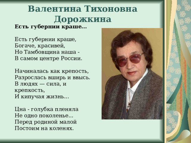 Валентина Тихоновна Дорожкина Есть губернии краше... Есть губернии краше, Богаче, красивей, Но Тамбовщина наша - В самом центре России. Начиналась как крепость, Разрослась вширь и ввысь. В людях — сила, и крепкость, И кипучая жизнь... Цна - голубка пленяла Не одно поколенье... Перед родиной малой Постоим на коленях. 