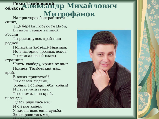 Александр Михайлович Митрофанов Гимн Тамбовской области На просторах бескрайних и синих,  Где березы любуются Цной, В самом сердце великой России Ты раскинулся, край наш родной. Полыхали зловеще зарницы, Но в историю грозных веков Ты вписал своей славы страницы, Честь, свободу, храня от оков. Припев: Тамбовский наш край, В веках процветай! Ты славен людьми,  Храни, Господь, тебя, храни! И пусть летят года, Ты с нами, наш край, навсегда.  Здесь родились мы, И с этим краем У нас на всех одна судьба. Здесь родились мы, И с этим краем У нас на всех одна судьба.  Припев 