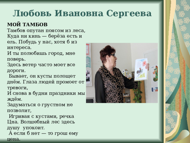 Любовь Ивановна Сергеева МОЙ ТАМБОВ Тамбов опутан поясом из леса, Куда ни кинь — берёза есть и ель. Побудь у нас, хотя б из интереса. И ты полюбишь город, мне поверь. Здесь ветер часто моет все дороги.  Бывает, он кусты полощет днём. Глаза людей промоет от тревоги, И снова в будни праздники мы ждём. Задуматься о грустном не позволит,  Игривая с кустами, речка Цнa. Волшебный лес здесь душу упокоит.  А если б нет — то грош ему цена. Тут церкви вверх взмывают — ближе к богу. И люди на поклон сюда идут.  