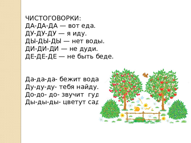 ЧИСТОГОВОРКИ: ДА-ДА-ДА — вот еда.  ДУ-ДУ-ДУ — я иду.  ДЫ-ДЫ-ДЫ — нет воды.  ДИ-ДИ-ДИ — не дуди.  ДЕ-ДЕ-ДЕ — не быть беде.   Да-да-да- бежит вода. Ду-ду-ду- тебя найду. До-до- до- звучит гудок. Ды-ды-ды- цветут сады 
