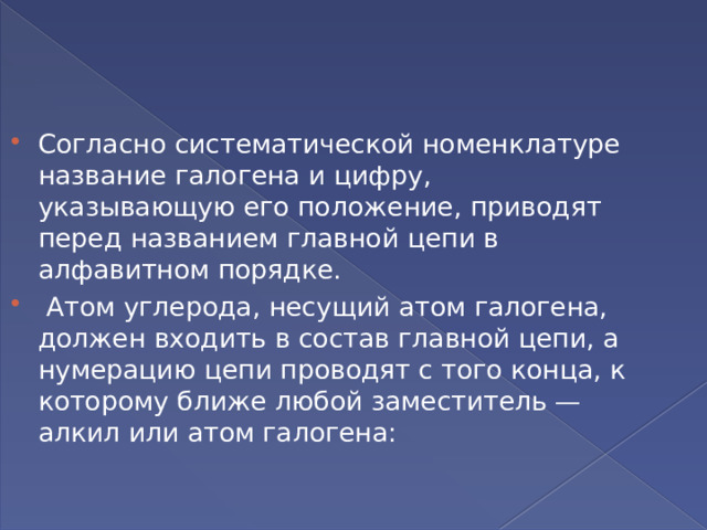 Согласно систематической номенклатуре название галогена и цифру, указывающую его положение, приводят перед названием главной цепи в алфавитном порядке.  Атом углерода, несущий атом галогена, должен входить в состав главной цепи, а нумерацию цепи проводят с того конца, к которому ближе любой заместитель — алкил или атом галогена: 
