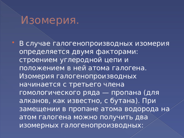 Изомерия. В случае галогенопроизводных изомерия определяется двумя факторами: строением углеродной цепи и положением в ней атома галогена. Изомерия галогенопроизводных начинается с третьего члена гомологического ряда — пропана (для алканов, как известно, с бутана). При замещении в пропане атома водорода на атом галогена можно получить два изомерных галогенопроизводных: 