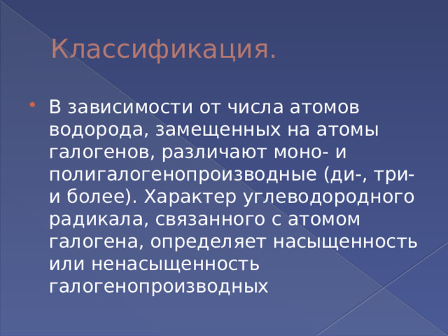 Классификация. В зависимости от числа атомов водорода, замещенных на атомы галогенов, различают моно- и полигалогенопроизводные (ди-, три- и более). Характер углеводородного радикала, связанного с атомом галогена, определяет насыщенность или ненасыщенность галогенопроизводных 