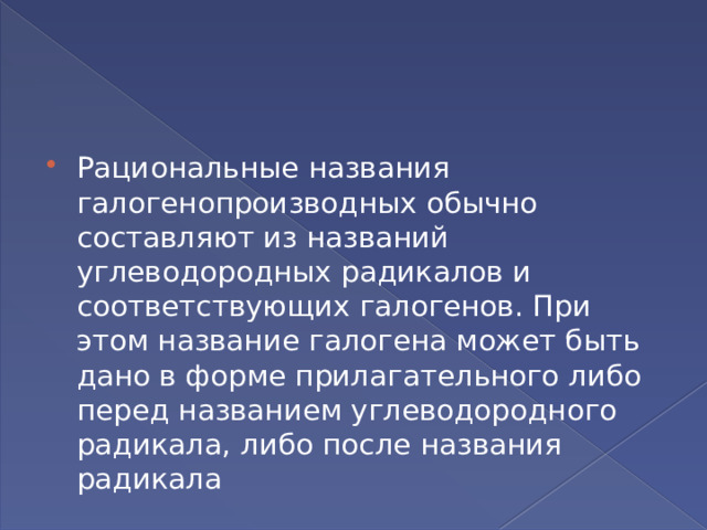 Рациональные названия галогенопроизводных обычно составляют из названий углеводородных радикалов и соответствующих галогенов. При этом название галогена может быть дано в форме прилагательного либо перед названием углеводородного радикала, либо после названия радикала 