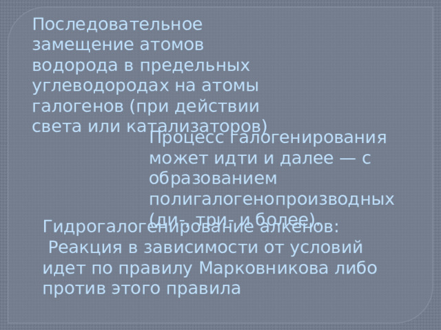 Последовательное замещение атомов водорода в предельных углеводородах на атомы галогенов (при действии света или катализаторов) Процесс галогенирования может идти и далее — с образованием полигалогенопроизводных (ди-, три- и более). Гидрогалогенирование алкенов:  Реакция в зависимости от условий идет по правилу Марковникова либо против этого правила 