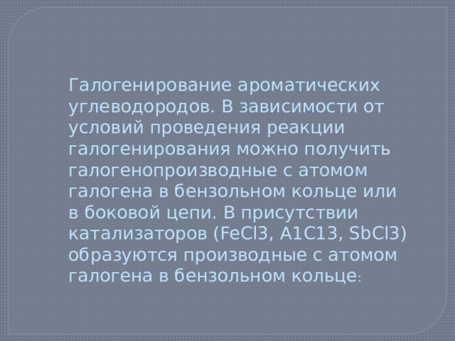 Галогенирование ароматических углеводородов. В зависимости от условий проведения реакции галогенирования можно получить галогенопроизводные с атомом галогена в бензольном кольце или в боковой цепи. В присутствии катализаторов (FeCl3, А1С13, SbCl3) образуются производные с атомом галогена в бензольном кольце : 