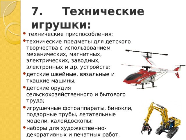 7.     Технические игрушки:   технические приспособления; технические предметы для детского творчества с использованием механических, магнитных, электрических, заводных, электронных и др. устройств; детские швейные, вязальные и ткацкие машины; детские орудия сельскохозяйственного и бытового труда; игрушечные фотоаппараты, бинокли, подзорные трубы, летательные модели, калейдоскопы; наборы для художественно-декоративных и печатных работ. 