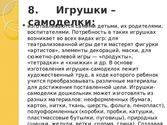 8.     Игрушки – самоделки: изготавливаются самими детьми, их родителями, воспитателями. Потребность в таких игрушках возникает во всех видах игр: для театрализованной игры дети мастерят фигурки «артистов», элементы декораций, маски, для сюжетно-ролевой игры — «продукты», «тетрадки» и «книжки» и др. В основе изготовления игрушек-самоделок лежит художественный труд, в ходе которого ребенок учится преобразовывать различные материалы для достижения поставленной цели. Игрушки-самоделки дошкольник может изготовлять из разных материалов: неоформленных (бумага, картон, нитки, ткань, шерсть, фольга, пенопласт), полуоформленных (коробки, пробки, катушки, пластмассовые бутылки, пуговицы), природных (шишки, желуди, ветки, солома, глина). Создавая игрушку, наблюдая, как это делает взрослый, посильно помогая ему, ребенок испытывает радость, стремление к созидательной деятельности. 