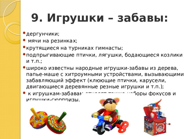 9. Игрушки – забавы: дергунчики;   мячи на резинках; крутящиеся на турниках гимнасты; подпрыгивающие птички, лягушки, бодающиеся козлики и т.п.; широко известны народные игрушки-забавы из дерева, папье-маше с хитроумными устройствами, вызывающими забавляющий эффект (клюющие птички, карусели, двигающиеся деревянные резные игрушки и т.п.);   к игрушкам-забавам относят также наборы фокусов и игрушки-сюрпризы. 