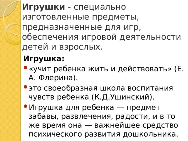 Игрушки  - специально изготовленные предметы, предназначенные для игр, обеспечения игровой деятельности детей и взрослых.          Игрушка: «учит ребенка жить и действовать» (Е. А. Флерина). это своеобразная школа воспитания чувств ребенка (К.Д.Ушинский). Игрушка для ребенка — предмет забавы, развлечения, радости, и в то же время она — важнейшее средство психического развития дошкольника. 