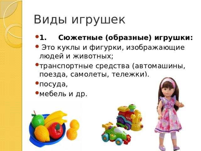 Виды игрушек 1.       Сюжетные (образные) игрушки:   Это куклы и фигурки, изображающие людей и животных; транспортные средства (автомашины, поезда, самолеты, тележки), посуда, мебель и др. 