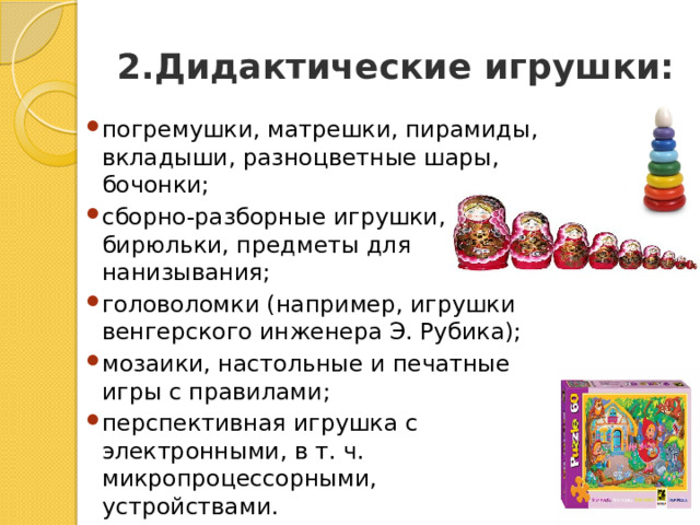2.Дидактические игрушки: погремушки, матрешки, пирамиды, вкладыши, разноцветные шары, бочонки; сборно-разборные игрушки, бирюльки, предметы для нанизывания; головоломки (например, игрушки венгерского инженера Э. Рубика); мозаики, настольные и печатные игры с правилами; перспективная игрушка с электронными, в т. ч. микропроцессорными, устройствами. 