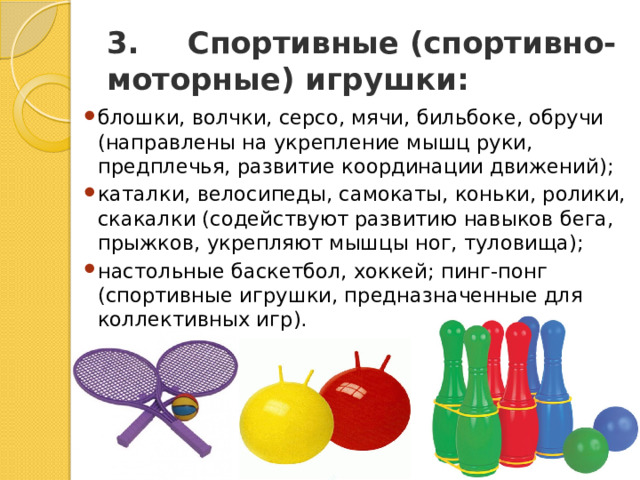 3.       Спортивные (спортивно-моторные) игрушки: блошки, волчки, серсо, мячи, бильбоке, обручи (направлены на укрепление мышц руки, предплечья, развитие координации движений); каталки, велосипеды, самокаты, коньки, ролики, скакалки (содействуют развитию навыков бега, прыжков, укрепляют мышцы ног, туловища); настольные баскетбол, хоккей; пинг-понг (спортивные игрушки, предназначенные для коллективных игр). 