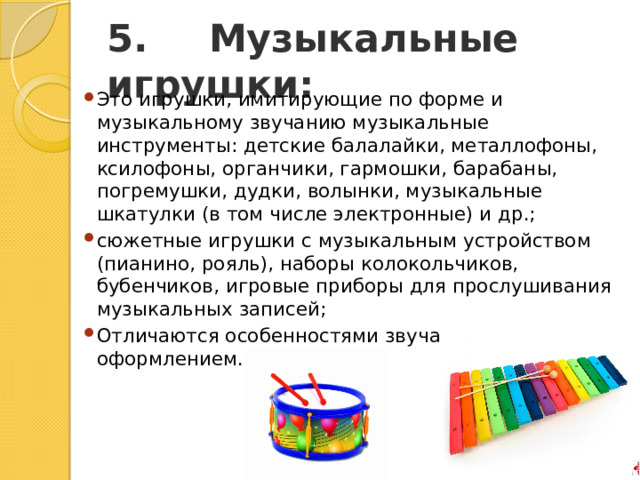 5.       Музыкальные игрушки: Это игрушки, имитирующие по форме и музыкальному звучанию музыкальные инструменты: детские балалайки, металлофоны, ксилофоны, органчики, гармошки, барабаны, погремушки, дудки, волынки, музыкальные шкатулки (в том числе электронные) и др.; сюжетные игрушки с музыкальным устройством (пианино, рояль), наборы колокольчиков, бубенчиков, игровые приборы для прослушивания музыкальных записей; Отличаются особенностями звучания, нарядным оформлением. 