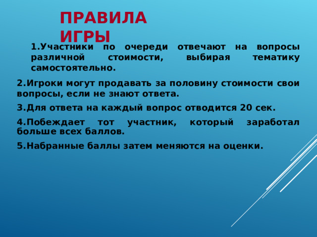 1.Участники по очереди отвечают на вопросы различной стоимости, выбирая тематику самостоятельно. 1.Участники по очереди отвечают на вопросы различной стоимости, выбирая тематику самостоятельно. 2.Игроки могут продавать за половину стоимости свои вопросы, если не знают ответа. 3.Для ответа на каждый вопрос отводится 20 сек. 4.Побеждает тот участник, который заработал больше всех баллов. 5.Набранные баллы затем меняются на оценки.   ПРАВИЛА  ИГРЫ 