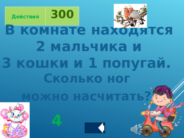  Действия 300 В комнате находятся  2 мальчика и 3 кошки и 1 попугай. Сколько ног можно насчитать?  4 