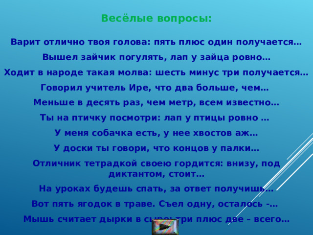 Весёлые вопросы:  Варит отлично твоя голова: пять плюс один получается…  Вышел зайчик погулять, лап у зайца ровно…  Ходит в народе такая молва: шесть минус три получается…  Говорил учитель Ире, что два больше, чем…   Меньше в десять раз, чем метр, всем известно…  Ты на птичку посмотри: лап у птицы ровно …   У меня собачка есть, у нее хвостов аж…  У доски ты говори, что концов у палки…  Отличник тетрадкой своею гордится: внизу, под диктантом, стоит…  На уроках будешь спать, за ответ получишь…  Вот пять ягодок в траве. Съел одну, осталось -…   Мышь считает дырки в сыре: три плюс две – всего… 