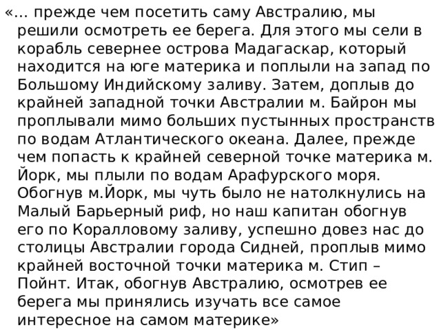 «… прежде чем посетить саму Австралию, мы решили осмотреть ее берега. Для этого мы сели в корабль севернее острова Мадагаскар, который находится на юге материка и поплыли на запад по Большому Индийскому  заливу. Затем, доплыв до крайней западной точки Австралии м. Байрон мы проплывали мимо больших пустынных пространств по водам Атлантического океана. Далее, прежде чем попасть к крайней северной точке материка м. Йорк, мы плыли по водам Арафурского моря. Обогнув м.Йорк, мы чуть было не натолкнулись на Малый Барьерный риф, но наш капитан обогнув его по Коралловому заливу, успешно довез нас до столицы Австралии города Сидней,  проплыв мимо крайней восточной точки материка м. Стип – Пойнт. Итак, обогнув Австралию, осмотрев ее берега мы принялись изучать все самое интересное на самом материке» 