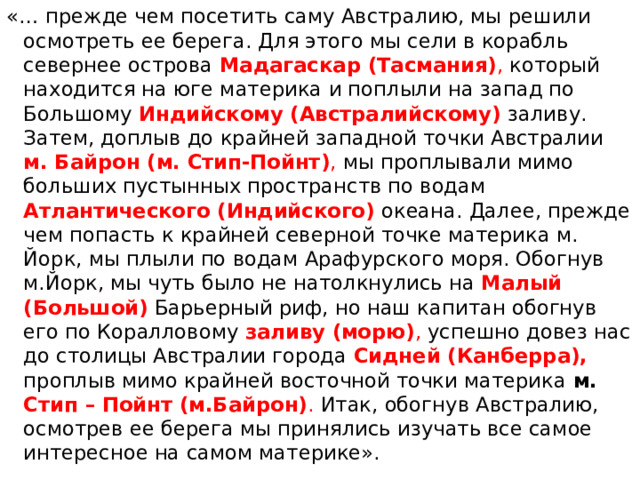 «… прежде чем посетить саму Австралию, мы решили осмотреть ее берега. Для этого мы сели в корабль севернее острова Мадагаскар (Тасмания) , который находится на юге материка и поплыли на запад по Большому Индийскому (Австралийскому) заливу. Затем, доплыв до крайней западной точки Австралии м. Байрон (м. Стип-Пойнт) , мы проплывали мимо больших пустынных пространств по водам  Атлантического (Индийского)  океана. Далее, прежде чем попасть к крайней северной точке материка м. Йорк, мы плыли по водам Арафурского моря. Обогнув м.Йорк, мы чуть было не натолкнулись на Малый (Большой)  Барьерный риф, но наш капитан обогнув его по Коралловому заливу (морю) , успешно довез нас до столицы Австралии города Сидней (Канберра), проплыв мимо крайней восточной точки материка м. Стип – Пойнт (м.Байрон) . Итак, обогнув Австралию, осмотрев ее берега мы принялись изучать все самое интересное на самом материке». 