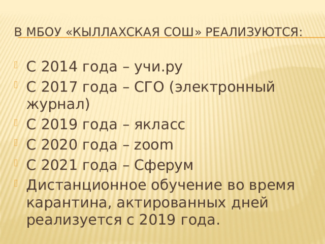 В МБОУ «Кыллахская СОШ» реализуются: С 2014 года – учи.ру С 2017 года – СГО (электронный журнал) С 2019 года – якласс С 2020 года – zoom С 2021 года – Сферум Дистанционное обучение во время карантина, актированных дней реализуется с 2019 года. 
