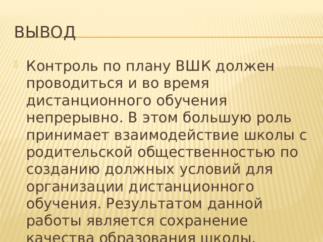 Вывод Контроль по плану ВШК должен проводиться и во время дистанционного обучения непрерывно. В этом большую роль принимает взаимодействие школы с родительской общественностью по созданию должных условий для организации дистанционного обучения. Результатом данной работы является сохранение качества образования школы. 