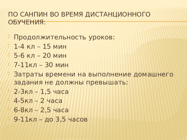 По Санпин во время дистанционного обучения: Продолжительность уроков: 1-4 кл – 15 мин 5-6 кл – 20 мин 7-11кл – 30 мин Затраты времени на выполнение домашнего задания не должны превышать: 2-3кл – 1,5 часа 4-5кл – 2 часа 6-8кл – 2,5 часа 9-11кл – до 3,5 часов 