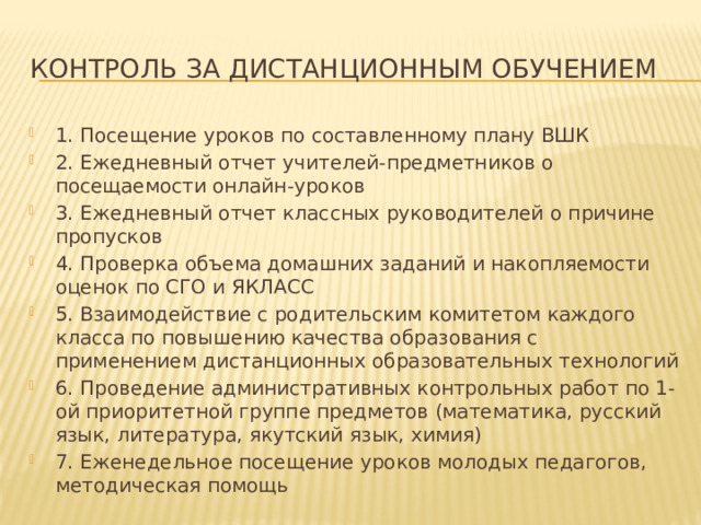 Контроль за дистанционным обучением 1. Посещение уроков по составленному плану ВШК 2. Ежедневный отчет учителей-предметников о посещаемости онлайн-уроков 3. Ежедневный отчет классных руководителей о причине пропусков 4. Проверка объема домашних заданий и накопляемости оценок по СГО и ЯКЛАСС 5. Взаимодействие с родительским комитетом каждого класса по повышению качества образования с применением дистанционных образовательных технологий 6. Проведение административных контрольных работ по 1-ой приоритетной группе предметов (математика, русский язык, литература, якутский язык, химия) 7. Еженедельное посещение уроков молодых педагогов, методическая помощь 