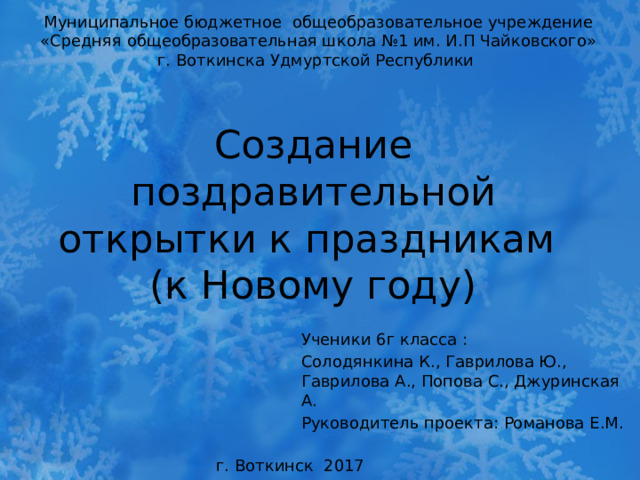 Муниципальное бюджетное общеобразовательное учреждение «Средняя общеобразовательная школа №1 им. И.П Чайковского» г. Воткинска Удмуртской Республики  Создание поздравительной открытки к праздникам  (к Новому году) Ученики 6г класса : Солодянкина К., Гаврилова Ю., Гаврилова А., Попова С., Джуринская А. Руководитель проекта: Романова Е.М. г. Воткинск 2017  