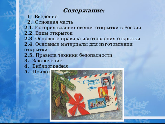 Содержание:  1. Введение  2 . Основная часть 2 .1. История возникновения открытки в России 2.2 . Виды открыток 2.3 . Основные правила изготовления открытки 2.4 . Основные материалы для изготовления открытки 2.5. Правила техники безопасности 3. Заключение  4. Библиография 5. Приложения 