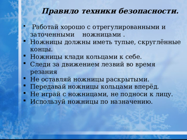Правило техники безопасности.  Работай хорошо с отрегулированными и заточенными ножницами . Ножницы должны иметь тупые, скруглённые концы. Ножницы клади кольцами к себе. Следи за движением лезвий во время резания Не оставляй ножницы раскрытыми. Передавай ножницы кольцами вперёд. Не играй с ножницами, не подноси к лицу. Используй ножницы по назначению. 
