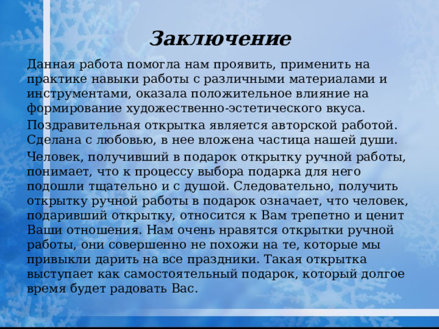 Заключение Данная работа помогла нам проявить, применить на практике навыки работы с различными материалами и инструментами, оказала положительное влияние на формирование художественно-эстетического вкуса. Поздравительная открытка является авторской работой. Сделана с любовью, в нее вложена частица нашей души. Человек, получивший в подарок открытку ручной работы, понимает, что к процессу выбора подарка для него подошли тщательно и с душой. Следовательно, получить открытку ручной работы в подарок означает, что человек, подаривший открытку, относится к Вам трепетно и ценит Ваши отношения. Нам очень нравятся открытки ручной работы, они совершенно не похожи на те, которые мы привыкли дарить на все праздники. Такая открытка выступает как самостоятельный подарок, который долгое время будет радовать Вас. 