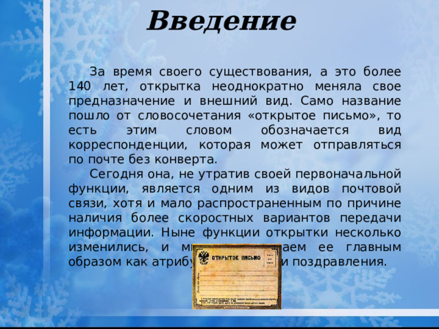 Введение За время своего существования, а это более 140 лет, открытка неоднократно меняла свое предназначение и внешний вид. Само название пошло от словосочетания «открытое письмо», то есть этим словом обозначается вид корреспонденции, которая может отправляться по почте без конверта. Сегодня она, не утратив своей первоначальной функции, является одним из видов почтовой связи, хотя и мало распространенным по причине наличия более скоростных вариантов передачи информации. Ныне функции открытки несколько изменились, и мы воспринимаем ее главным образом как атрибут праздника и поздравления. 