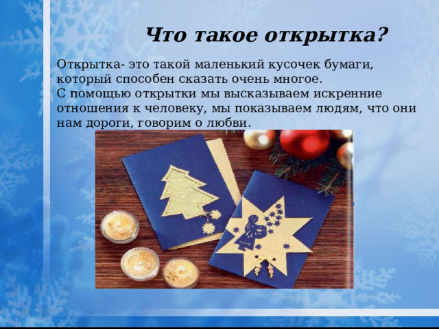 Что такое открытка? Открытка- это такой маленький кусочек бумаги, который способен сказать очень многое. С помощью открытки мы высказываем искренние отношения к человеку, мы показываем людям, что они нам дороги, говорим о любви. 