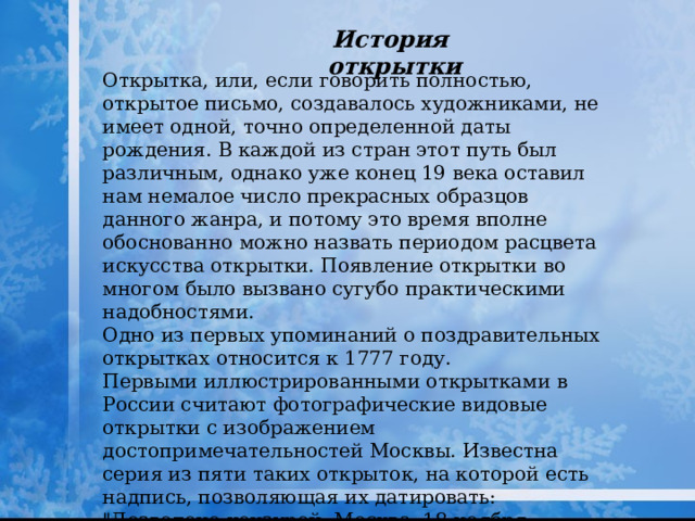 История открытки Открытка, или, если говорить полностью, открытое письмо, создавалось художниками, не имеет одной, точно определенной даты рождения. В каждой из стран этот путь был различным, однако уже конец 19 века оставил нам немалое число прекрасных образцов данного жанра, и потому это время вполне обоснованно можно назвать периодом расцвета искусства открытки. Появление открытки во многом было вызвано сугубо практическими надобностями. Одно из первых упоминаний о поздравительных открытках относится к 1777 году. Первыми иллюстрированными открытками в России считают фотографические видовые открытки с изображением достопримечательностей Москвы. Известна серия из пяти таких открыток, на которой есть надпись, позволяющая их датировать: 