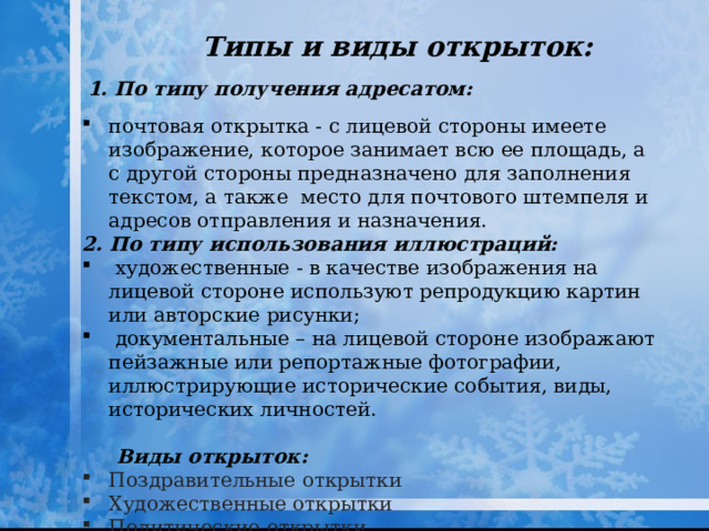 Типы и виды открыток: 1. По типу получения адресатом: почтовая открытка - с лицевой стороны имеете изображение, которое занимает всю ее площадь, а с другой стороны предназначено для заполнения текстом, а также место для почтового штемпеля и адресов отправления и назначения. 2. По типу использования иллюстраций:  художественные - в качестве изображения на лицевой стороне используют репродукцию картин или авторские рисунки;  документальные – на лицевой стороне изображают пейзажные или репортажные фотографии, иллюстрирующие исторические события, виды, исторических личностей.   Виды открыток:  Поздравительные открытки Художественные открытки Политические открытки. Фотооткрытка Деловая открытка 