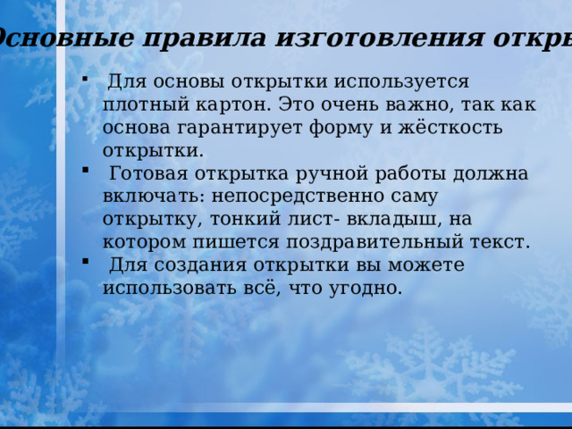 Основные правила изготовления открытки.  Для основы открытки используется плотный картон. Это очень важно, так как основа гарантирует форму и жёсткость открытки.  Готовая открытка ручной работы должна включать: непосредственно саму открытку, тонкий лист- вкладыш, на котором пишется поздравительный текст.  Для создания открытки вы можете использовать всё, что угодно. 
